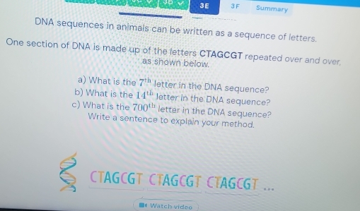 3E 3 F Summary 
DNA sequences in animals can be written as a sequence of letters. 
One section of DNA is made up of the letters CTAGCGT repeated over and over. 
as shown below. 
a) What is the 7^(th) letter in the DNA sequence? 
b) What is the 14^(th) letter in the DNA sequence? 
c) What is the 700^(th) letter in the DNA sequence? 
Write a sentence to explain your method. 
CTAGCGT CTAGCGT CTAGCGT ... 
Watch video