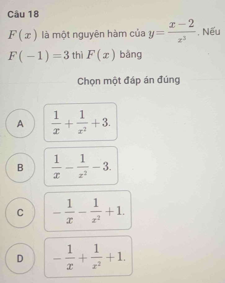 F(x) là một nguyên hàm của y= (x-2)/x^3 . Nếu
F(-1)=3 thì F(x) bằng
Chọn một đáp án đúng
A  1/x + 1/x^2 +3.
B  1/x - 1/x^2 -3.
C - 1/x - 1/x^2 +1.
D - 1/x + 1/x^2 +1.