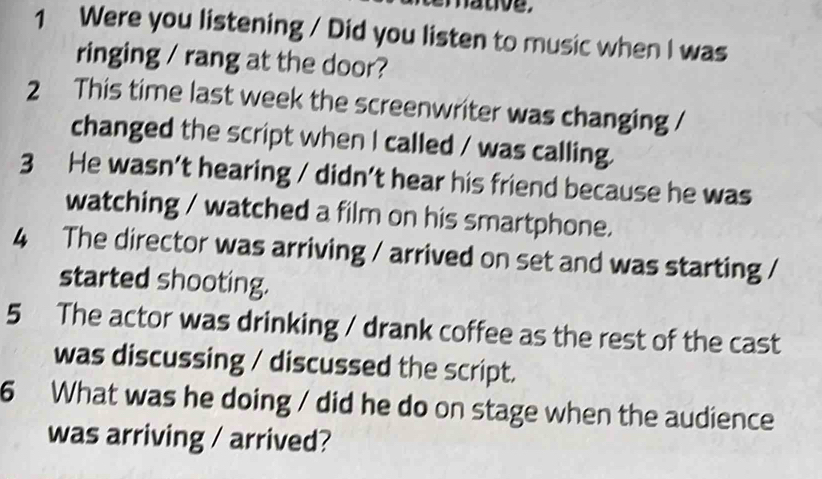 hative. 
1 Were you listening / Did you listen to music when I was 
ringing / rang at the door? 
2 This time last week the screenwriter was changing / 
changed the script when I called / was calling. 
3 He wasn’t hearing / didn’t hear his friend because he was 
watching / watched a film on his smartphone. 
4 The director was arriving / arrived on set and was starting / 
started shooting. 
5 The actor was drinking / drank coffee as the rest of the cast 
was discussing / discussed the script. 
6 What was he doing / did he do on stage when the audience 
was arriving / arrived?