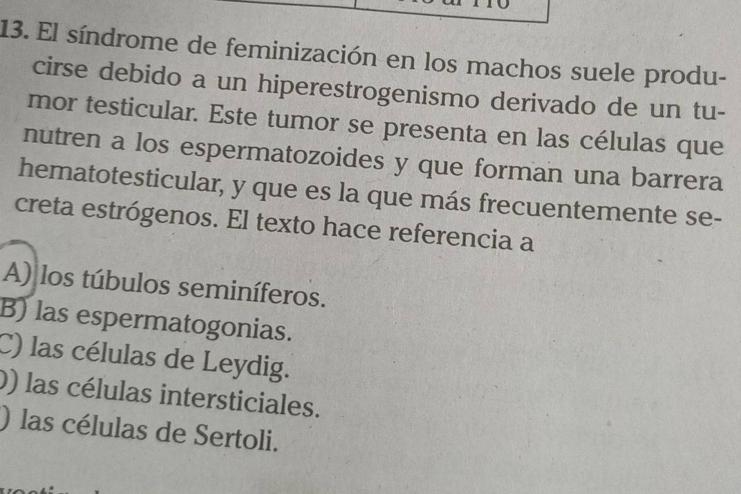 El síndrome de feminización en los machos suele produ-
cirse debido a un hiperestrogenismo derivado de un tu-
mor testicular. Este tumor se presenta en las células que
nutren a los espermatozoides y que forman una barrera
hematotesticular, y que es la que más frecuentemente se-
creta estrógenos. El texto hace referencia a
A) los túbulos seminíferos.
B) las espermatogonias.
C) las células de Leydig.
) las células intersticiales.
) las células de Sertoli.