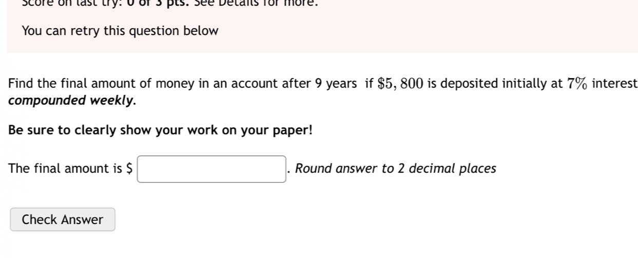 score on last try: 0 ofs pts: see Detans for more. 
You can retry this question below 
Find the final amount of money in an account after 9 years if $5, 800 is deposited initially at 7% interest 
compounded weekly. 
Be sure to clearly show your work on your paper! 
The final amount is $ □. Round answer to 2 decimal places 
Check Answer