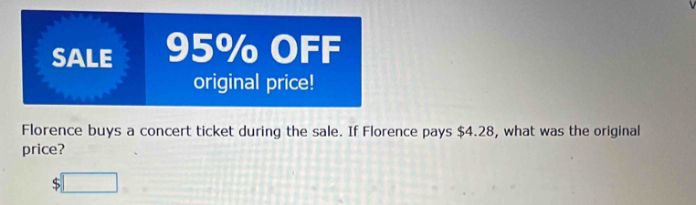 SALE 95% OFF 
original price! 
Florence buys a concert ticket during the sale. If Florence pays $4.28, what was the original 
price? 
:□