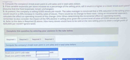 Compute the company's break-even point in unit sales and in total sales dollars 
2. If the variable expenses per stove increase as a percentage of the selling price, will it resuit in a higher or a lower break-even poirit) 
(Assume that the fixed expenses remain unchanged ) 
3. At present, the company is selling 8,000 stoves per month. The sales manager is convinced that a 10% reduction in the selling price 
would result in a 25% increase in monthly sales of stoves. There would be no change to fixed costs. Using an incremental approach, 
calculate the effect on operating income of this change. (Hinz When determining the incremental effect on operating income, 
remember to also consider the impact of the 10% decline in selling price given the current level of sales of 8,000 stoves per morsh ) 
4. Refer to the data in Required (3) above. How many stoves would have to be sold at the new selling price to attain a largel profit of
$35,000 per month? Ignore taxes 
Complete this question by entering your answers in the tabs below. 
Required 1 Required 2 Required 3 Required 4 
Compute the company's break-even point in unit sales and in total sales dollars.