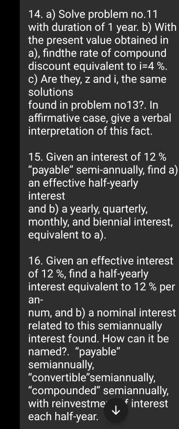 Solve problem no.11 
with duration of 1 year. b) With 
the present value obtained in 
a), findthe rate of compound 
discount equivalent to i=4%. 
c) Are they, z and i, the same 
solutions 
found in problem no13?. In 
affirmative case, give a verbal 
interpretation of this fact. 
15. Given an interest of 12 %
“payable” semi-annually, find a) 
an effective half-yearly 
interest 
and b) a yearly, quarterly, 
monthly, and biennial interest, 
equivalent to a). 
16. Given an effective interest 
of 12 %, find a half-yearly 
interest equivalent to 12 % per 
an- 
num, and b) a nominal interest 
related to this semiannually 
interest found. How can it be 
named?. “payable” 
semiannually, 
“convertible”semiannually, 
“compounded” semiannually, 
with reinvestme f interest 
each half-year.