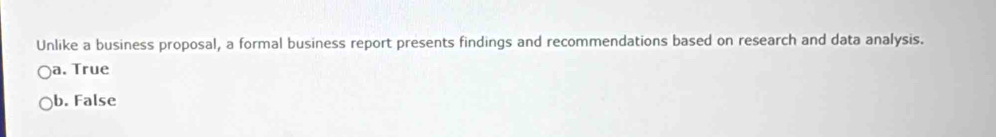 Unlike a business proposal, a formal business report presents findings and recommendations based on research and data analysis.
a. True
b. False
