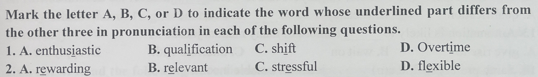 Mark the letter A, B, C, or D to indicate the word whose underlined part differs from
the other three in pronunciation in each of the following questions.
1. A. enthusiastic B. qualification C. shift D. Overtime
2. A. rewarding B. relevant C. stressful D. flexible