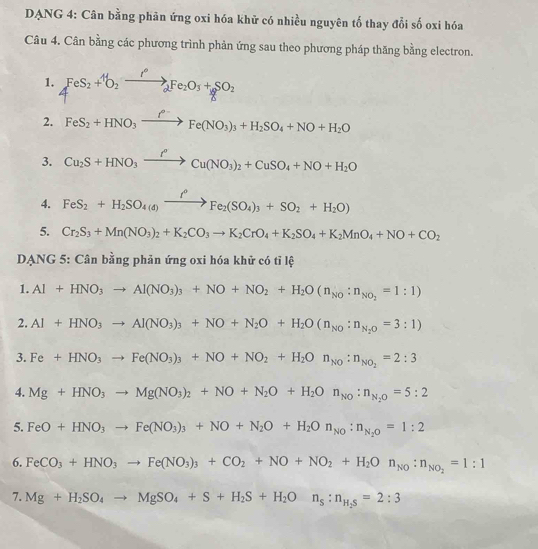 DANG 4: Cân bằng phản ứng oxi hóa khữ có nhiều nguyên tố thay đổi số oxi hóa
Câu 4. Cân bằng các phương trình phản ứng sau theo phương pháp thăng bằng electron.
1. FeS_2+^+O_2Fe_2O_3+SO_2
2. FeS_2+HNO_3xrightarrow I^(0-)Fe(NO_3)_3+H_2SO_4+NO+H_2O
3. Cu_2S+HNO_3xrightarrow f°Cu(NO_3)_2+CuSO_4+NO+H_2O
4. FeS_2+H_2SO_4(d)xrightarrow f°Fe_2(SO_4)_3+SO_2+H_2O)
5. Cr_2S_3+Mn(NO_3)_2+K_2CO_3to K_2CrO_4+K_2SO_4+K_2MnO_4+NO+CO_2
DANG 5: Cân bằng phản ứng oxi hóa khử có tỉ lệ
1. Al+HNO_3to Al(NO_3)_3+NO+NO_2+H_2O(n_NO:n_NO_2=1:1)
2. Al+HNO_3to Al(NO_3)_3+NO+N_2O+H_2O(n_NO:n_N_2O=3:1)
3. Fe+HNO_3to Fe(NO_3)_3+NO+NO_2+H_2On_NO_2=2:3
4. Mg+HNO_3to Mg(NO_3)_2+NO+N_2O+H_2On_NO:n_N_2O=5:2
5. FeO+HNO_3to Fe(NO_3)_3+NO+N_2O+H_2On_No:n_N_2O=1:2
6. FeCO_3+HNO_3to Fe(NO_3)_3+CO_2+NO+NO_2+H_2On_NO_2=1:1
7. Mg+H_2SO_4to MgSO_4+S+H_2S+H_2On_s:n_H_2S=2:3