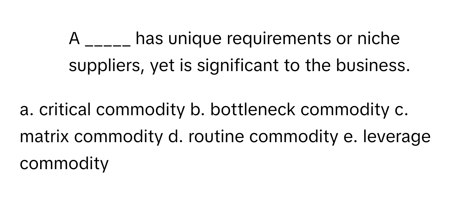 A _____ has unique requirements or niche suppliers, yet is significant to the business.

a. critical commodity b. bottleneck commodity c. matrix commodity d. routine commodity e. leverage commodity