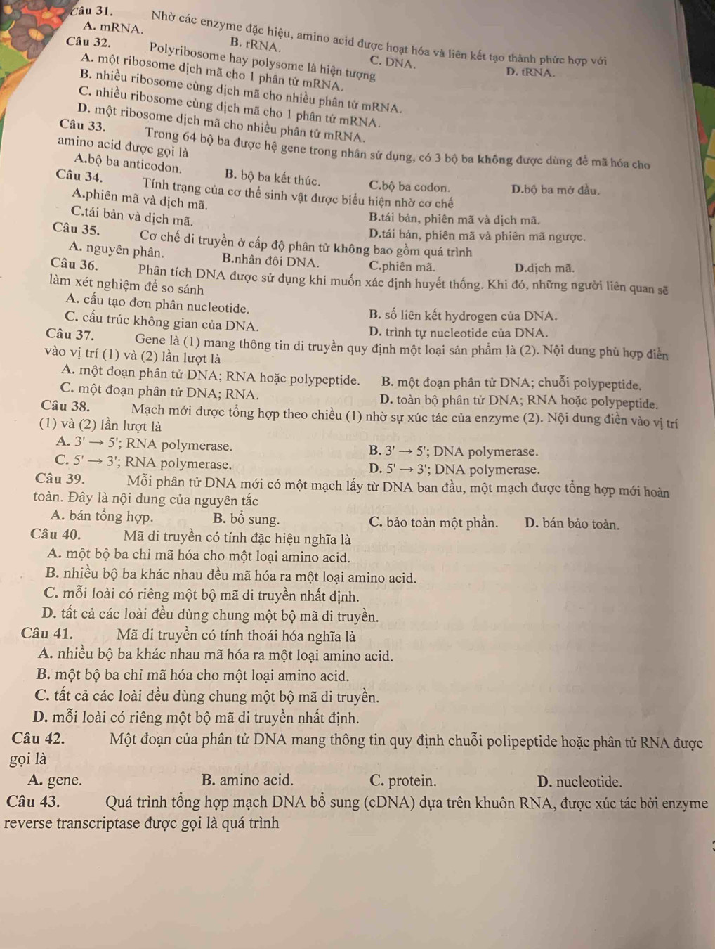 A. mRNA.
Câu 31. Nhờ các enzyme đặc hiệu, amino acid được hoạt hóa và liên kết tạo thành phức hợp với
Câu 32. B. rRNA.
C. DNA.
Polyribosome hay polysome là hiện tượng
A. một ribosome dịch mã cho 1 phân tử mRNA.
D. tRNA.
B. nhiều ribosome cùng dịch mã cho nhiều phân tử mRNA.
C. nhiều ribosome cùng dịch mã cho 1 phân tử mRNA.
D. một ribosome dịch mã cho nhiều phân tử mRNA.
amino acid được gọi là
Câu 33. Trong 64 bộ ba được hệ gene trong nhân sử dụng, có 3 bộ ba không được dùng để mã hóa cho
A.bộ ba anticodon. B. bộ ba kết thúc. C.bộ ba codon. D.bộ ba mở đầu.
Câu 34. Tính trạng của cơ thể sinh vật được biểu hiện nhờ cơ chế
A.phiên mã và dịch mã.
C.tái bản và dịch mã.
B.tái bản, phiên mã và dịch mã.
D.tái bản, phiên mã và phiên mã ngược.
Câu 35. Cơ chế di truyền ở cấp độ phân tử không bao gồm quá trình
A. nguyên phân. B.nhân đôi DNA. C.phiên mã.
D.djch mã.
Câu 36. Phân tích DNA được sử dụng khi muốn xác định huyết thống. Khi đó, những người liên quan sẽ
làm xét nghiệm để so sánh
A. cấu tạo đơn phân nucleotide. B. số liên kết hydrogen của DNA.
C. cấu trúc không gian của DNA.
D. trình tự nucleotide của DNA.
Câu 37.  Gene là (1) mang thông tin di truyền quy định một loại sản phẩm là (2). Nội dung phù hợp điển
vào vị trí (1) và (2) lần lượt là
A. một đoạn phân tử DNA; RNA hoặc polypeptide. B. một đoạn phân tử DNA; chuỗi polypeptide.
C. một đoạn phân tử DNA; RNA. D. toàn bộ phân tử DNA; RNA hoặc polypeptide.
Câu 38. Mạch mới được tổng hợp theo chiều (1) nhờ sự xúc tác của enzyme (2). Nội dung điền vào vị trí
(1) và (2) lần lượt là
A. 3'to 5 '; RNA polymerase. ; DNA polymerase.
B. 3'to 5'
C. 5'to 3 '; RNA polymerase. : DNA polymerase.
D. 5'to 3'
Câu 39. Mỗi phân tử DNA mới có một mạch lấy từ DNA ban đầu, một mạch được tổng hợp mới hoàn
toàn. Đây là nội dung của nguyên tắc
A. bán tổng hợp. B. bổ sung. C. bảo toàn một phần. D. bán bảo toàn.
Câu 40. Mã di truyền có tính đặc hiệu nghĩa là
A. một bộ ba chỉ mã hóa cho một loại amino acid.
B. nhiều bộ ba khác nhau đều mã hóa ra một loại amino acid.
C. mỗi loài có riêng một bộ mã di truyền nhất định.
D. tất cả các loài đều dùng chung một bộ mã di truyền.
Câu 41. Mã di truyền có tính thoái hóa nghĩa là
A. nhiều bộ ba khác nhau mã hóa ra một loại amino acid.
B. một bộ ba chỉ mã hóa cho một loại amino acid.
C. tất cả các loài đều dùng chung một bộ mã di truyền.
D. mỗi loài có riêng một bộ mã di truyền nhất định.
Câu 42. Một đoạn của phân tử DNA mang thông tin quy định chuỗi polipeptide hoặc phân tử RNA được
gọi là
A. gene. B. amino acid. C. protein. D. nucleotide.
Câu 43. Quá trình tổng hợp mạch DNA bổ sung (cDNA) dựa trên khuôn RNA, được xúc tác bởi enzyme
reverse transcriptase được gọi là quá trình