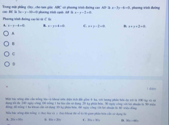 Trong mặt phẳng Oxy, cho tam giác ABC có phương trình đường cao AD là x-3y-6=0 , phương trình đường
cao BE là 3x-y-10=0 phương trình cạnh AB là x-y-2=0. 
Phương trình đường cao kẻ từ C là:
A. x-y-4=0. B. x-y+4=0. C. x+y-2=0. D. x+y+2=0. 
A
B
C
D
1 điểm
Một bác nông dân cần trồng lúa và khoai trên điện tích đất gồm 6 ha, với lượng phân bón dự trữ là 100 kg và sử
dụng tổi đa 240 ngày công. Để trồng 1 ha lúa cần sử dụng 20 kg phân bón, 30 ngày công với lợi nhuận là 50 triệu
đồng; đề trồng 1 ha khoai cần sử dụng 10 kg phân bón, 60 ngày công với lợi nhuận là 60 triệu đồng.
Nếu bác nông dân trồng x (ha) lúa và y (ha) khoai thì số ki-l6-gam phân bón cần sứ dụng là:
A. 20x+10y B. 10x+20y C. 20x+30y D. 30x+60y