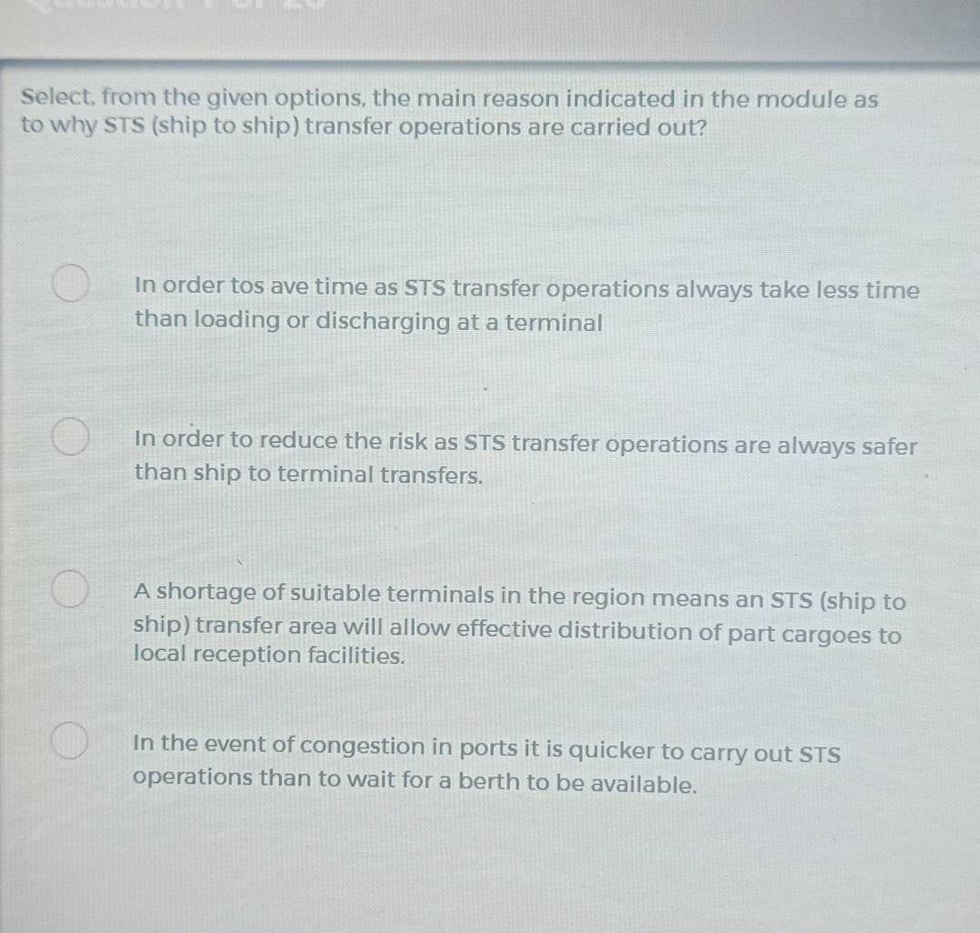 Select, from the given options, the main reason indicated in the module as
to why STS (ship to ship) transfer operations are carried out?
In order tos ave time as STS transfer operations always take less time
than loading or discharging at a terminal
In order to reduce the risk as STS transfer operations are always safer
than ship to terminal transfers.
A shortage of suitable terminals in the region means an STS (ship to
ship) transfer area will allow effective distribution of part cargoes to
local reception facilities.
In the event of congestion in ports it is quicker to carry out STS
operations than to wait for a berth to be available.