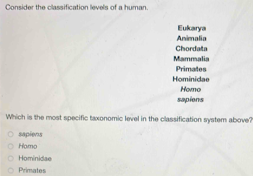 Consider the classification levels of a human.
Eukarya
Animalia
Chordata
Mammalia
Primates
Hominidae
Homo
sapiens
Which is the most specific taxonomic level in the classification system above?
sapiens
Homo
Hominidae
Primates