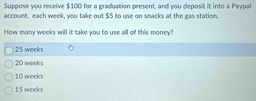 Suppose you receive $100 for a graduation present, and you deposit it into a Paypal
account. each week, you take out $5 to use on snacks at the gas station.
How many weeks will it take you to use all of this money?
25 weeks
20 weeks
10 weeks
15 weeks