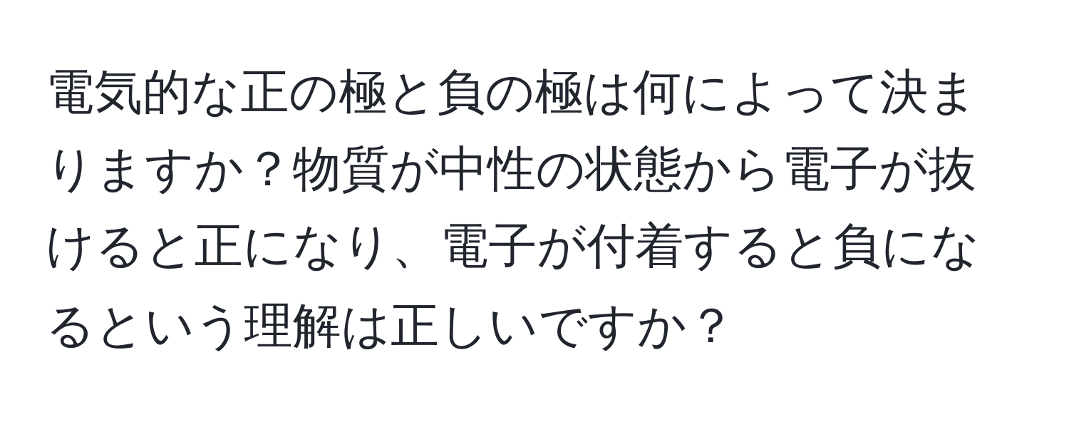 電気的な正の極と負の極は何によって決まりますか？物質が中性の状態から電子が抜けると正になり、電子が付着すると負になるという理解は正しいですか？