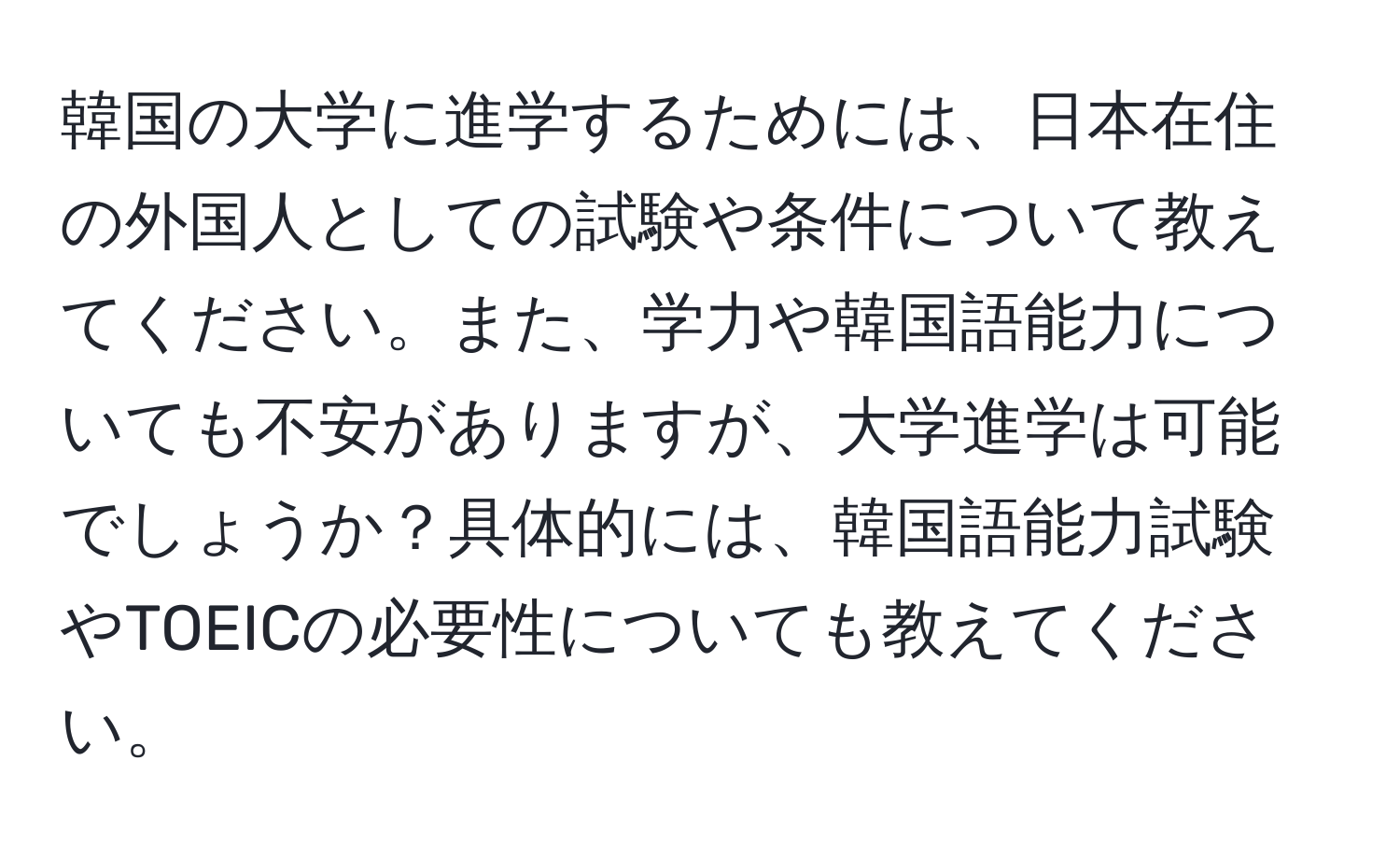 韓国の大学に進学するためには、日本在住の外国人としての試験や条件について教えてください。また、学力や韓国語能力についても不安がありますが、大学進学は可能でしょうか？具体的には、韓国語能力試験やTOEICの必要性についても教えてください。