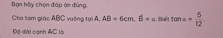 Bạn hãy chọn đáp án đúng. 
Cho tam giác ABC vuông tại A, AB=6cm, hat B=alpha. Biết tan alpha = 5/12 . 
Độ dài cạnh AC là