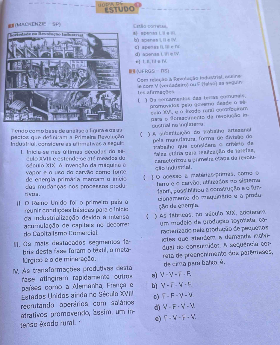 HORA DE
ESTUDO
(MACKENZIE - SP) Estão corretas,
) apenas I, Il e III.
) apenas I, II e IV.
) apenas II, III e IV.
) apenas I, III e IV.
e) I, II, III e IV.
(UFRGS - RS)
Com relação à Revolução Industrial, assina-
le com V (verdadeiro) ou F (falso) as seguin-
tes afirmações.
( ) Os cercamentos das terras comunais,
promovidos pelo governo desde o sé-
culo XVI, e o êxodo rural contribuíram
para o florescimento da revolução in-
Tendo como base de análise a figura e os as- dustrial na Inglaterra.
pectos que definiram a Primeira Revolução ( ) A substituição do trabalho artesanal
Industrial, considere as afirmativas a seguir: pela manufatura, forma de divisão do
I. Inicia-se nas últimas décadas do sé- trabalho que considera o critério de
culo XVIII e estende-se até meados do faixa etária para realização de tarefas,
século XIX. A invenção da máquina a caracterizou a primeira etapa da revolu-
vapor e o uso do carvão como fonte ção industrial.
de energia primária marcam o início ( ) O acesso a matérias-primas, como o
das mudanças nos processos produ- ferro e o carvão, utilizados no sistema
tivos. fabril, possibilitou a construção e o fun-
II. O Reino Unido foi o primeiro país a cionamento do maquinário e a produ-
reunir condições básicas para o início ção de energia.
da industrialização devido à intensa  ) As fábricas, no século XIX, adotaram
acumulação de capitais no decorrer um modelo de produção toyotista, ca-
do Capitalismo Comercial. racterizado pela produção de pequenos
III. Os mais destacados segmentos fa- lotes que atendem a demanda indivi-
bris desta fase foram o têxtil, o meta- dual do consumidor. A sequência cor-
lúrgico e o de mineração. reta de preenchimento dos parênteses,
IV. As transformações produtivas desta de cima para baixo, é.
fase atingiram rapidamente outros a) V - V - F - F.
países como a Alemanha, França e b) V - F - V - F.
Estados Unidos ainda no Século XVIII
recrutando operários com salários c) F - F - V - V.
atrativos promovendo, assim, um in- d) V - F - V - V.
tenso êxodo rural. e) F - V - F - V.