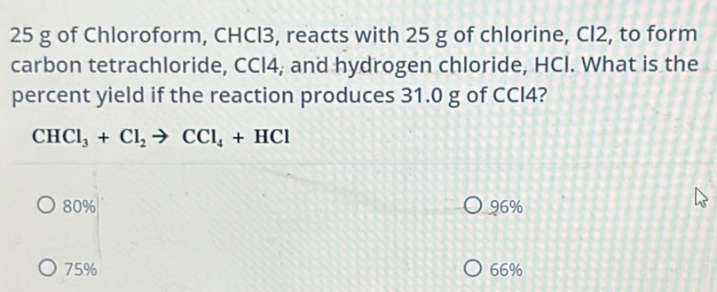 25 g of Chloroform, CHCl3, reacts with 25 g of chlorine, Cl2, to form
carbon tetrachloride, CCI4, and hydrogen chloride, HCI. What is the
percent yield if the reaction produces 31.0 g of CCI4?
CHCl_3+Cl_2to CCl_4+HCl
80% 96%
75% 66%