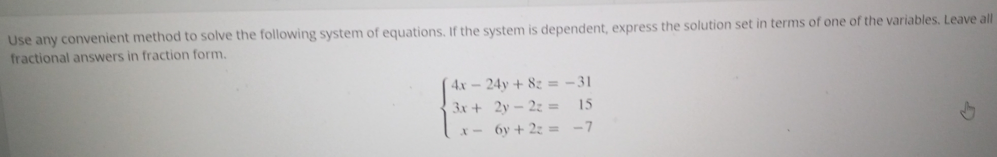 Use any convenient method to solve the following system of equations. If the system is dependent, express the solution set in terms of one of the variables. Leave all 
fractional answers in fraction form.
beginarrayl 4x-24y+8z=-31 3x+2y-2z=15 x-6y+2z=-7endarray.