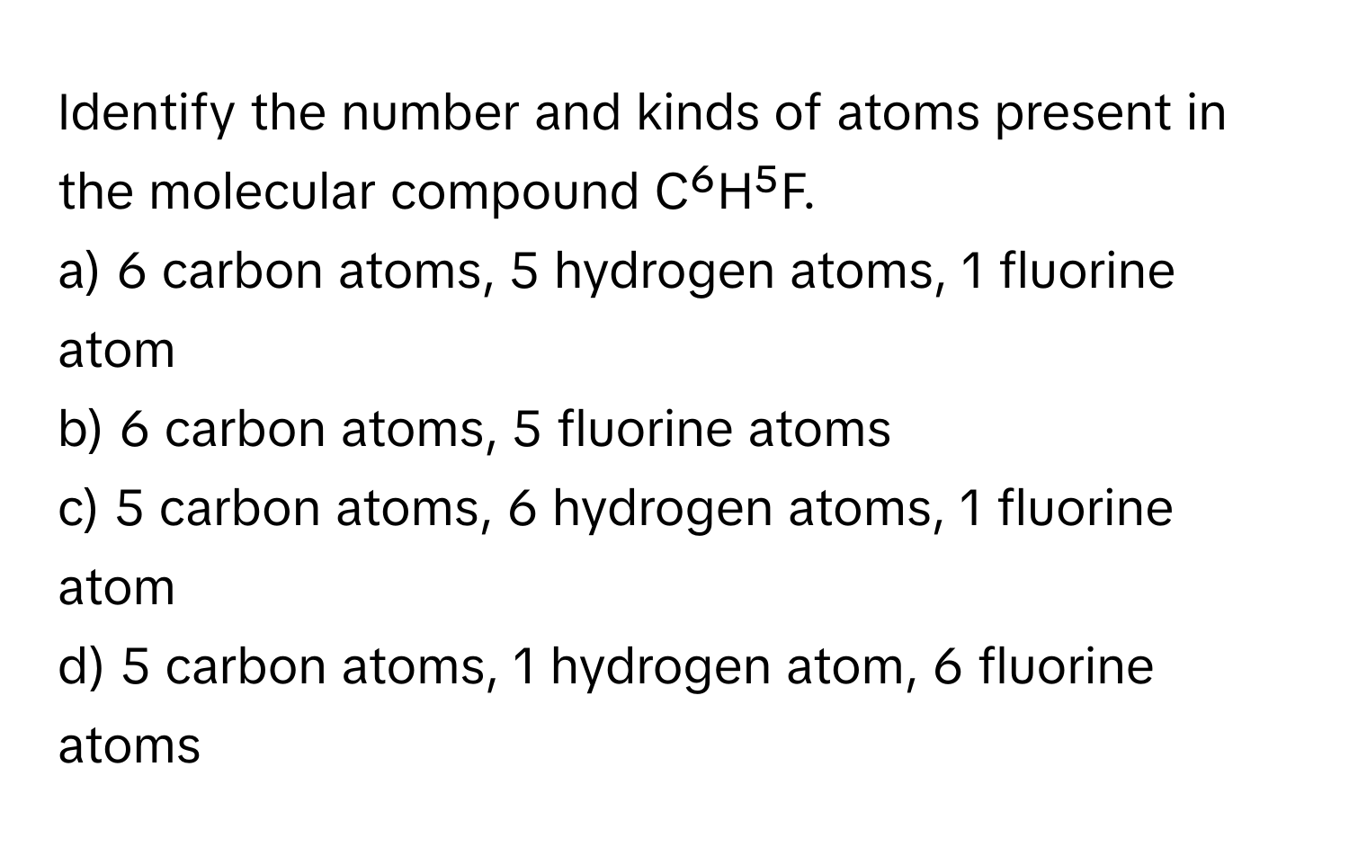 Identify the number and kinds of atoms present in the molecular compound C⁶H⁵F.

a) 6 carbon atoms, 5 hydrogen atoms, 1 fluorine atom 
b) 6 carbon atoms, 5 fluorine atoms 
c) 5 carbon atoms, 6 hydrogen atoms, 1 fluorine atom 
d) 5 carbon atoms, 1 hydrogen atom, 6 fluorine atoms