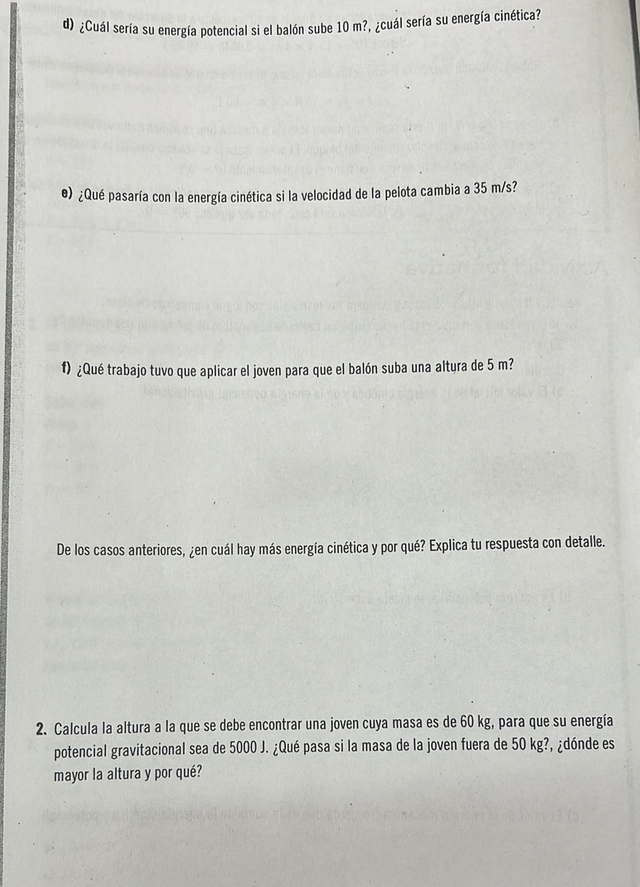 ¿Cuál sería su energía potencial si el balón sube 10 m?, ¿cuál sería su energía cinética? 
e) ¿Qué pasaría con la energía cinética si la velocidad de la pelota cambia a 35 m/s? 
f) ¿Qué trabajo tuvo que aplicar el joven para que el balón suba una altura de 5 m? 
De los casos anteriores, ¿en cuál hay más energía cinética y por qué? Explica tu respuesta con detalle. 
2. Calcula la altura a la que se debe encontrar una joven cuya masa es de 60 kg, para que su energía 
potencial gravitacional sea de 5000 J. ¿Qué pasa si la masa de la joven fuera de 50 kg?, ¿dónde es 
mayor la altura y por qué?