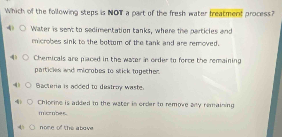 Which of the following steps is NOT a part of the fresh water treatment process?
Water is sent to sedimentation tanks, where the particles and
microbes sink to the bottom of the tank and are removed.
Chemicals are placed in the water in order to force the remaining
particles and microbes to stick together.
Bacteria is added to destroy waste.
Chlorine is added to the water in order to remove any remaining
microbes.
none of the above