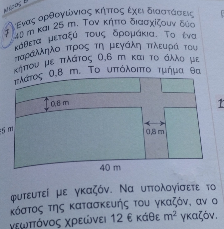 Μέρος Β 
τ ΝΕενας ορθογώνιος κήπτοςα εχει διαστάσεις
40 m και 25 m. Τον κήπο διασχίζουν δύο 
κάθετα μεταξύ τους δρομάκια. Το ένα 
παράλληλο προς τη μεγάλη πλευρά του 
κήπου με πλάτος 0,6 m και το άλλο με 
φυτευτεί με γκαζόν. Να υπολογίσετε το 
κόστος της κατασκευής του γκαζόν, αν ο 
νεωπτόνος Χρεώνει 12 ε κάθε m^2 γκαζόν.