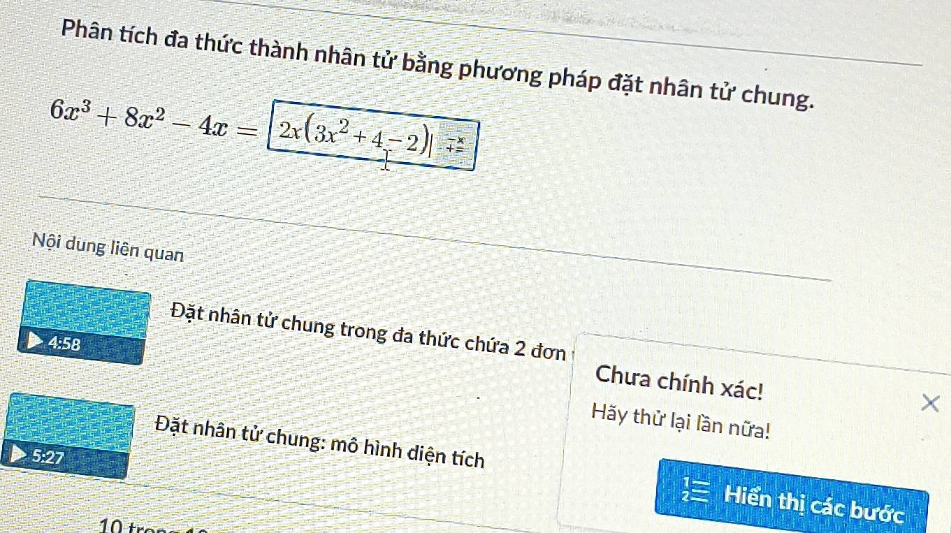 Phân tích đa thức thành nhân tử bằng phương pháp đặt nhân tử chung.
6x^3+8x^2-4x= 2x(3x^2+4-2)|_(+=)^(-x) 
Nội dung liên quan
Đặt nhân tử chung trong đa thức chứa 2 đơn
4:58
Chưa chính xác!
×
Hãy thử lại lần nữa!
Đặt nhân tử chung: mô hình diện tích
5:27
Hiển thị các bước
10 tr−