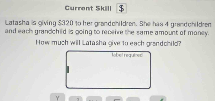 Current Skill $ 
Latasha is giving $320 to her grandchildren. She has 4 grandchildren 
and each grandchild is going to receive the same amount of money. 
How much will Latasha give to each grandchild? 
label required 
Y 7