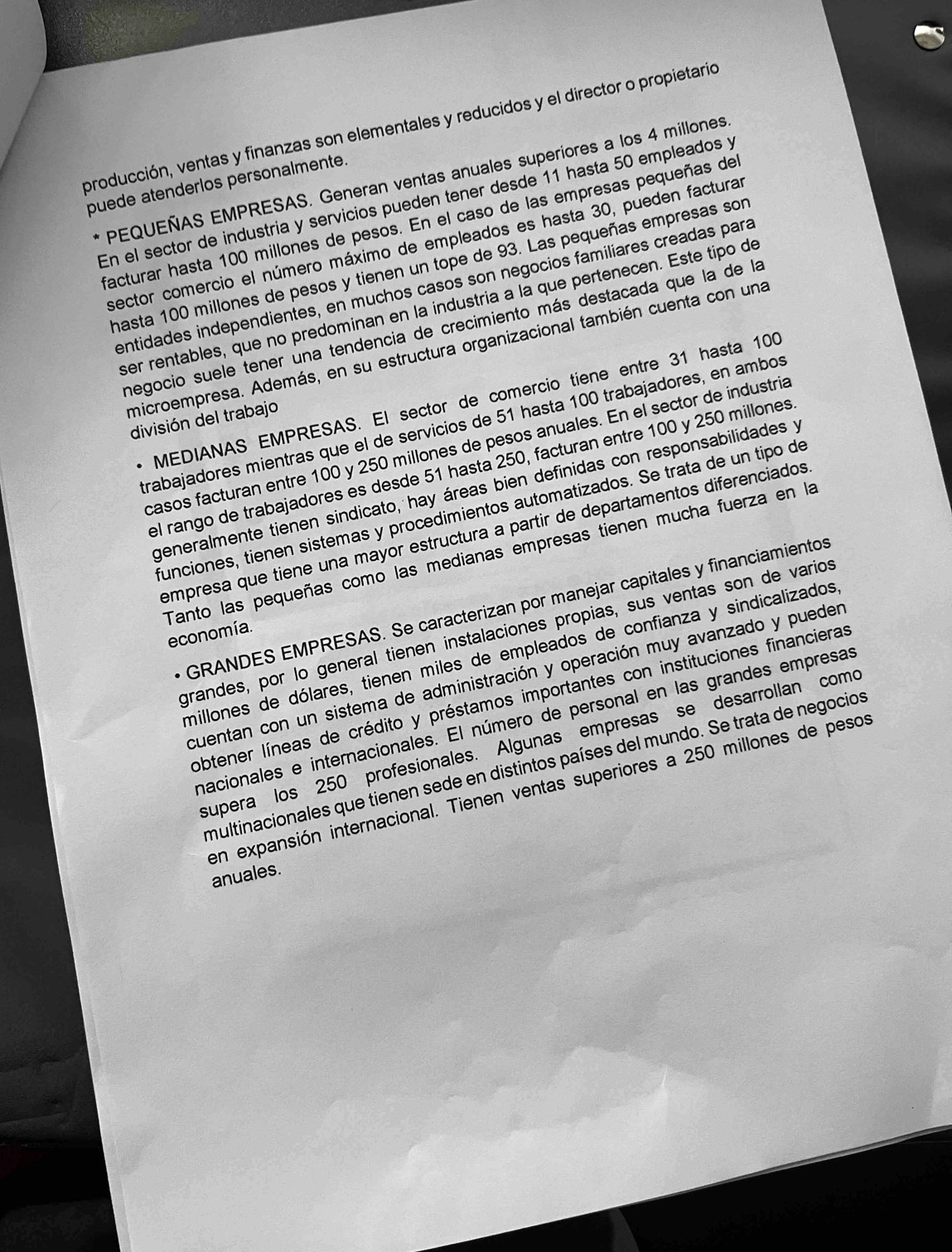 producción, ventas y finanzas son elementales y reducidos y el director o propietario
PEQUEÑAS EMPRESAS. Generan ventas anuales superiores a los 4 millones
puede atenderlos personalmente.
En el sector de industria y servicios pueden tener desde 11 hasta 50 empleados y
facturar hasta 100 millones de pesos. En el caso de las empresas pequeñas de
sector comercio el número máximo de empleados es hasta 30, pueden facturar
hasta 100 millones de pesos y tienen un tope de 93. Las pequeñas empresas son
entidades independientes, en muchos casos son negocios familiares creadas para
ser rentables, que no predominan en la industria à la que pertenecen. Este tipo de
negocio suele tener una tendencia de crecimiento más destacada que la de la
microempresa. Además, en su estructura organizacional también cuenta con una
* MEDIANAS EMPRESAS. El sector de comercio tiene entre 31 hasta 100
división del trabajo
trabajadores mientras que el de servicios de 51 hasta 100 trabajadores, en ambos
casos facturan entre 100 y 250 millones de pesos anuales. En el sector de industria
el rango de trabajadores es desde 51 hasta 250, facturan entre 100 y 250 millones
generalmente tienen sindicato, hay áreas bien definidas con responsabilidades y
funciones, tienen sistemas y procedimientos automatizados. Se trata de un tipo de
empresa que tiene una mayor estructura a partir de departamentos diferenciados
Tanto las pequeñas como las medianas empresas tienen mucha fuerza en la
GRANDES EMPRESAS. Se caracterizan por manejar capitales y financiamientos
grandes, por lo general tienen instalaciones propias, sus ventas son de varios
economía.
millones de dólares, tienen miles de empleados de confianza y sindicalizados
cuentan con un sistema de administración y operación muy avanzado y pueder
obtener líneas de crédito y préstamos importantes con instituciones financieras
nacionales e internacionales. El número de personal en las grandes empresas
supera los 250 profesionales. Algunas empresas se desarrollan como
multinacionales que tienen sede en distintos países del mundo. Se trata de negocios
en expansión internacional. Tienen ventas superiores a 250 millones de pesos
anuales.