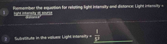 Remember the equation for relating light intensity and distance: Light intensit y=
1 light intensity at source 
distance 
2 Substitute in the values; Light intensit y= 1/5^2 