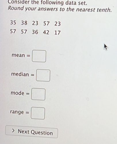 Consider the following data set. 
Round your answers to the nearest tenth.
35 38 23 57 23
57 57 36 42 17
mean=□
median=□
mode=□
1:1
range =□
Next Question