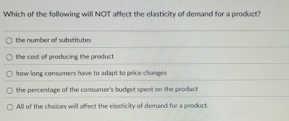 Which of the following will NOT affect the elasticity of demand for a product?
the number of substitutes
the cost of producing the product
how long consumers have to adapt to price changes
the percentage of the consumer's budget spent on the product
All of the choices will affect the elasticity of demand for a product.