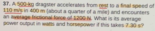 A 500-kg dragster accelerates from rest to a final speed of
110 m/s in 400 m (about a quarter of a mile) and encounters 
an average frictional force of 1200 N. What is its average 
power output in watts and horsepower if this takes 7.30 s?