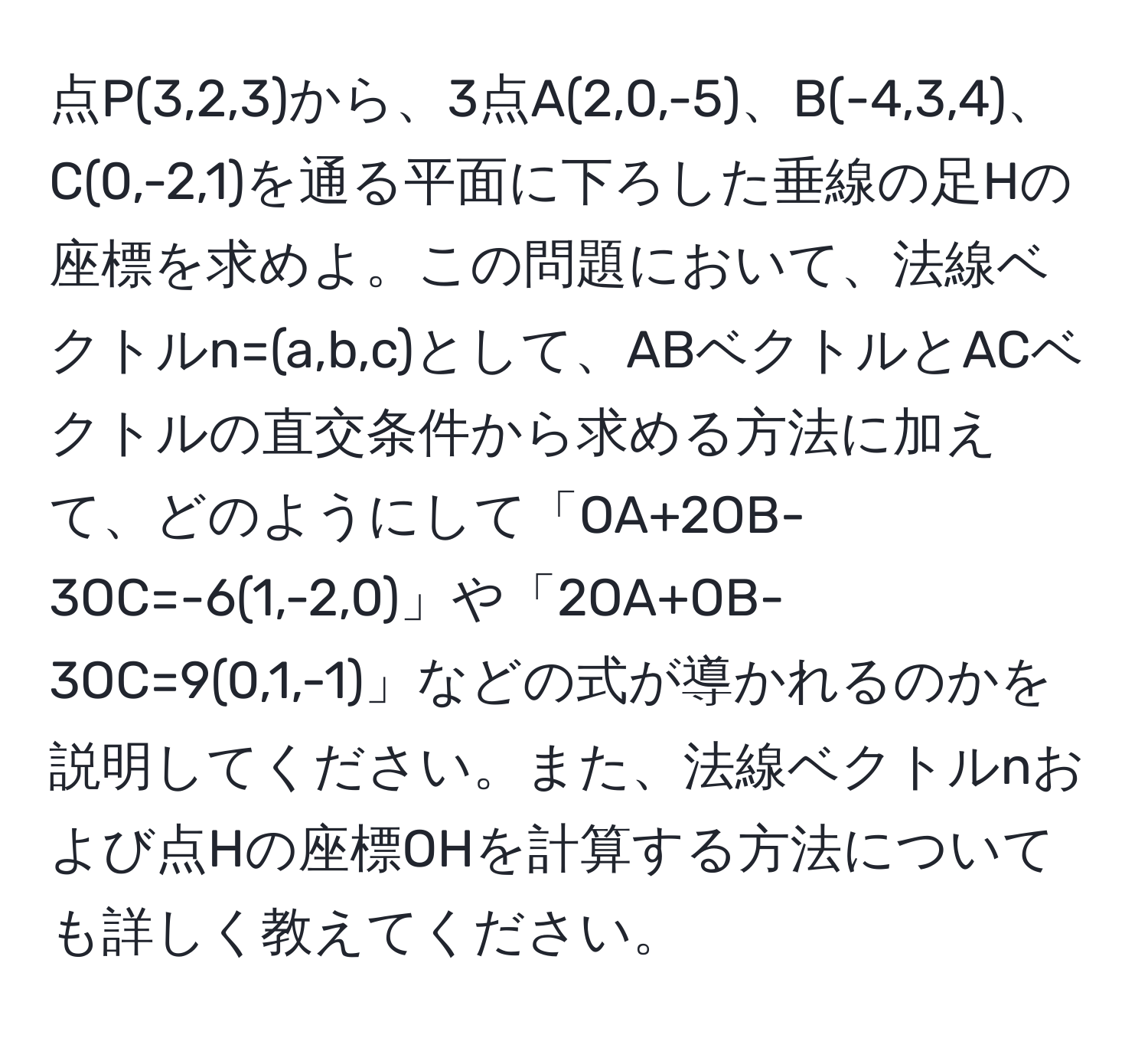 点P(3,2,3)から、3点A(2,0,-5)、B(-4,3,4)、C(0,-2,1)を通る平面に下ろした垂線の足Hの座標を求めよ。この問題において、法線ベクトルn=(a,b,c)として、ABベクトルとACベクトルの直交条件から求める方法に加えて、どのようにして「OA+2OB-3OC=-6(1,-2,0)」や「2OA+OB-3OC=9(0,1,-1)」などの式が導かれるのかを説明してください。また、法線ベクトルnおよび点Hの座標OHを計算する方法についても詳しく教えてください。