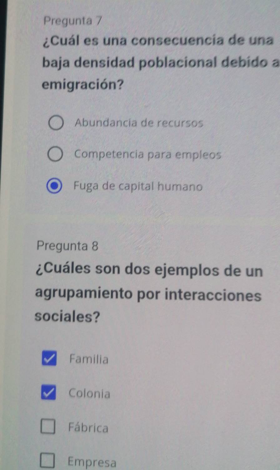 Pregunta 7
¿Cuál es una consecuencía de una
baja densidad poblacional debido a
emigración?
Abundancía de recursos
Competencia para empleos
Fuga de capital humano
Pregunta 8
¿Cuáles son dos ejemplos de un
agrupamiento por interacciones
sociales?
Familia
Colonia
Fábrica
Empresa