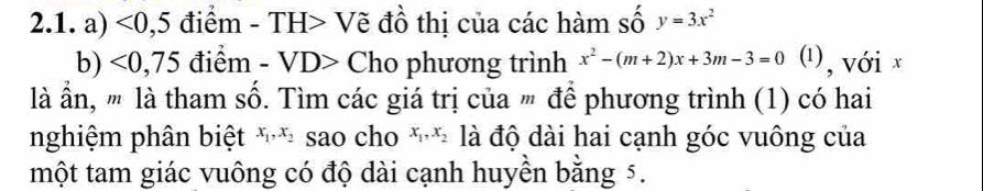 <0</tex>, 5 điểm - TH> Vẽ đồ thị của các hàm số y=3x^2
b) <0</tex>, 75 điểm - VD> Cho phương trình x^2-(m+2)x+3m-3=0 (¹), với x
là ần, '' là tham số. Tìm các giá trị của ' để phương trình (1) có hai 
nghiệm phân biệt x_1, x_2 sao cho x_1, x_2 là độ dài hai cạnh góc vuông của 
một tam giác vuông có độ dài cạnh huyền bằng 5.