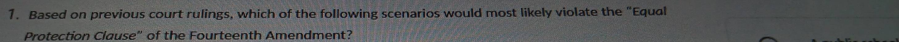 Based on previous court rulings, which of the following scenarios would most likely violate the “Equal 
Protection Clause" of the Fourteenth Amendment?