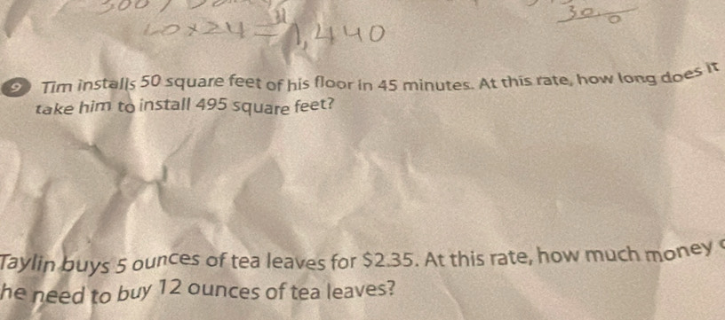 Tim installs 50 square feet of his floor in 45 minutes. At this rate, how long does it 
take him to install 495 square feet? 
Taylin buys 5 ounces of tea leaves for $2.35. At this rate, how much money 
he need to buy 12 ounces of tea leaves?