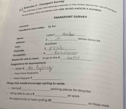 Transport Survey 
You will hear a man interviewing a woran in the street about her use of transpor 
As you lisee, 12ll in the blanks with ONE WORD AND/OR A NUMBER 
TRANSPORT SURVEY 
Travelled to town today: Example: by bus 
Name: Luisa _ 
Address: 2_ 
White Stone Rd 
Area: Bradfield 
Postcode: 3_ 
Occupation: 4_ 
Reason for visit to town: to go to the 5 _ 
Suggestions for improvement: 
better 6_ 
have more footpaths 
_ 
more frequent ? 
Things that would encourage cycling to work: 
. having 8 _ parking places for bicycles 
being able to use a 9 _ at work 
_ 
the opportunity to have cycling 10
on busy roads