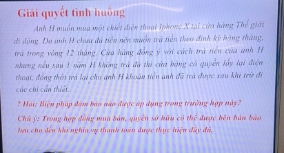 Giải quyết tình huống 
Anh H muốn mua một chiết điện thoại Iphonc X tại cứa hàng Thế giới 
di động. Do anh H chưa đủ tiền nên muồn trà tiền theo định kỳ hàng tháng, 
trả trong vòng 12 tháng. Của hàng đồng ý với cách trá tiền của anh H 
nhưng nều sau I năm H không trá đủ thì cửa hàng có quyền lấy lại điện 
thoại, đồng thời trả lại cho anh H khoán tiền anh đã trá được sau khi trừ đi 
các chi cần thiết. 
? Hồi: Biện pháp đâm bảo nào được áp dụng trong trường hợp này? 
Chú ý: Trong hợp đồng mua bán, quyền sở hữu có thể được bên bán bảo 
lưu cho đến khi nghĩa vụ thanh toán được thực hiện đây đủ.