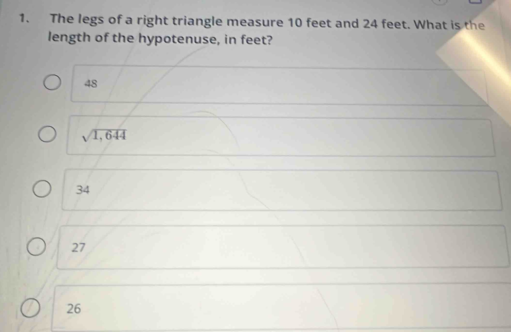 The legs of a right triangle measure 10 feet and 24 feet. What is the
length of the hypotenuse, in feet?
48
sqrt(1,644)
34
27
26