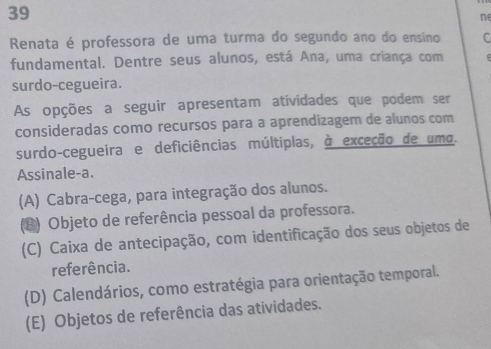 ne
Renata é professora de uma turma do segundo ano do ensino C
fundamental. Dentre seus alunos, está Ana, uma criança com 
surdo-cegueira.
As opções a seguir apresentam atividades que podem ser
consideradas como recursos para a aprendizagem de alunos com
surdo-cegueira e deficiências múltiplas, à exceção de umo.
Assinale-a.
(A) Cabra-cega, para integração dos alunos.
(B) Objeto de referência pessoal da professora.
(C) Caixa de antecipação, com identificação dos seus objetos de
referência.
(D) Calendários, como estratégia para orientação temporal.
(E) Objetos de referência das atividades.