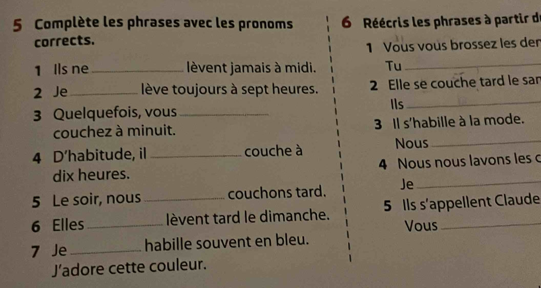 Complète les phrases avec les pronoms 6 Réécris les phrases à partir de 
corrects. 
1 Vous vous brossez les den 
1 Ils ne lèvent jamais à midi. 
Tu_ 
2 Je_ lève toujours à sept heures. 2 Elle se couche tard le san 
3 Quelquefois, vous _Ils_ 
couchez à minuit. 3 Il s'habille à la mode. 
4 D'habitude, il _couche à 
Nous_ 
dix heures. 4 Nous nous lavons les c 
5 Le soir, nous couchons tard. 
Je_ 
6 Elles __lèvent tard le dimanche. 5 Ils s'appellent Claude 
Vous 
7 Je _habille souvent en bleu. 
J’adore cette couleur.