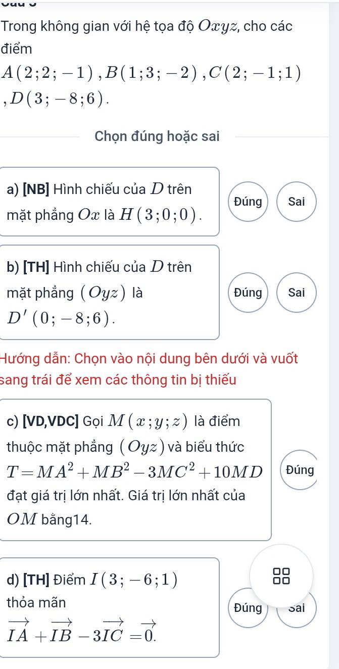 Trong không gian với hệ tọa độ Oxγz, cho các 
điểm
A(2;2;-1), B(1;3;-2), C(2;-1;1)
,D(3;-8;6). 
Chọn đúng hoặc sai 
a) [NB] Hình chiếu của D trên 
Đúng Sai 
mặt phẳng Ox là H(3;0;0). 
b) [TH] Hình chiếu của D trên 
mặt phẳng (Oyz) là Đúng Sai
D'(0;-8;6). 
Hướng dẫn: Chọn vào nội dung bên dưới và vuốt 
sang trái để xem các thông tin bị thiếu 
c) [VD, VDC ] Gọi M(x;y;z) là điểm 
thuộc mặt phẳng (Oyz) và biểu thức
T=MA^2+MB^2-3MC^2+10MD Đúng 
đạt giá trị lớn nhất. Giá trị lớn nhất của 
OM bằng14. 
d) [TH] Điểm I(3;-6;1)
thỏa mãn Đúng sai
vector IA+vector IB-3vector IC=vector 0.