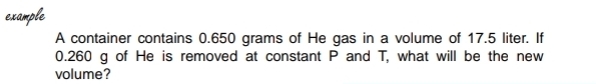 example 
A container contains 0.650 grams of He gas in a volume of 17.5 liter. If
0.260 g of He is removed at constant P and T, what will be the new 
volume?