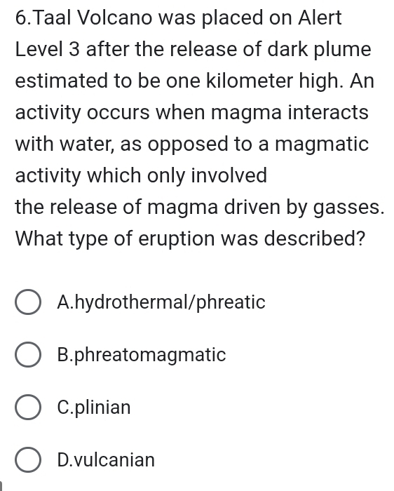 Taal Volcano was placed on Alert
Level 3 after the release of dark plume
estimated to be one kilometer high. An
activity occurs when magma interacts
with water, as opposed to a magmatic
activity which only involved
the release of magma driven by gasses.
What type of eruption was described?
A.hydrothermal/phreatic
B.phreatomagmatic
C.plinian
D.vulcanian