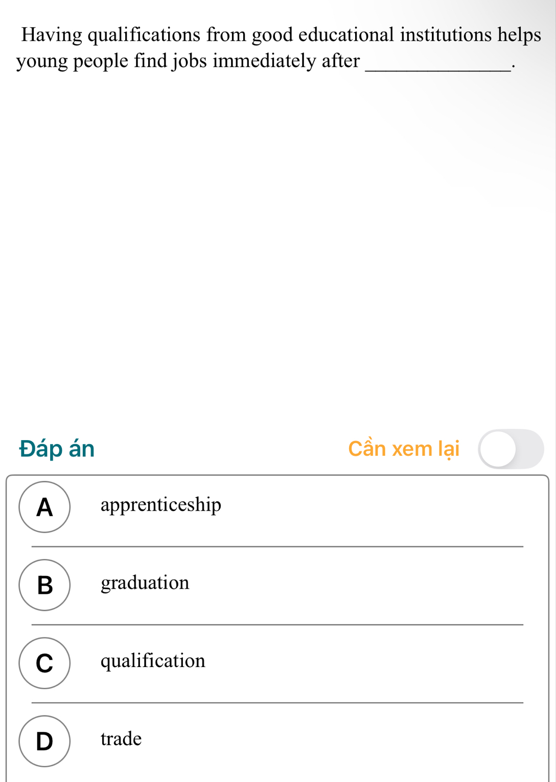 Having qualifications from good educational institutions helps
young people find jobs immediately after_
·
Đáp án Cần xem lại
A apprenticeship
B  graduation
C  qualification
D ) trade