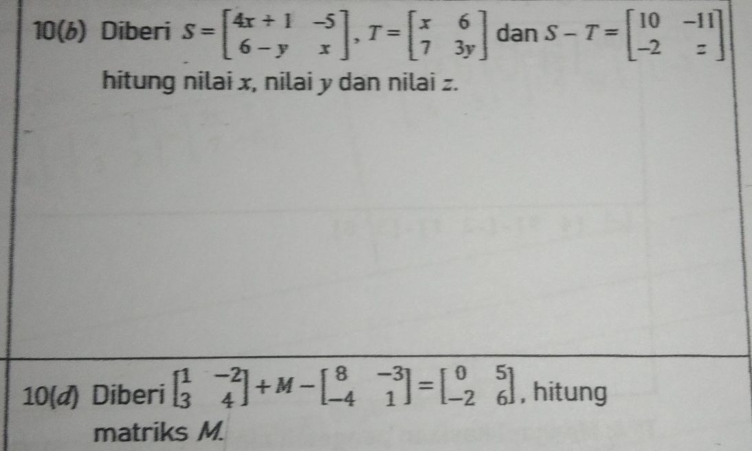 10(6) Diberi S=beginbmatrix 4x+1&-5 6-y&xendbmatrix , T=beginbmatrix x&6 7&3yendbmatrix dan S-T=beginbmatrix 10&-11 -2&zendbmatrix
hitung nilai x, nilai y dan nilai z.
10(d) Diberi beginbmatrix 1&-2 3&4endbmatrix +M-beginbmatrix 8&-3 -4&1endbmatrix =beginbmatrix 0&5 -2&6endbmatrix , hitung
matriks M.