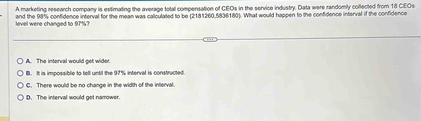 A marketing research company is estimating the average total compensation of CEOs in the service industry. Data were randomly collected from 18 CEOs
and the 98% confidence interval for the mean was calculated to be (2181260,5836180). What would happen to the confidence interval if the confidence
level were changed to 97%?
A. The interval would get wider.
B. It is impossible to tell until the 97% interval is constructed.
C. There would be no change in the width of the interval.
D. The interval would get narrower.